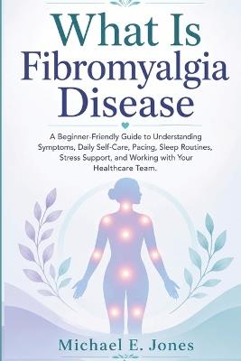 What Is Fibromyalgia Disease: A Beginner-Friendly Guide to Understanding Symptoms, Daily Self-Care, Pacing, Sleep Routines, Stress Support, and Working with Your Healthcare Team. - Michael E Jones - cover