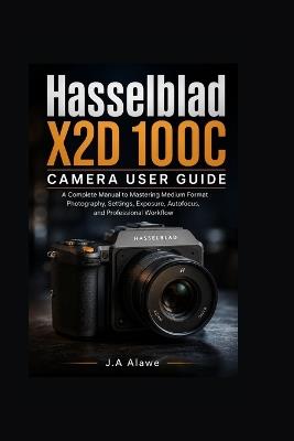 Hasselblad X2D 100C camera User Guide: A Complete manual to Mastering Medium Format Photography, Settings, Exposure, Autofocus, and Professional Workflow - J a Alawe - cover