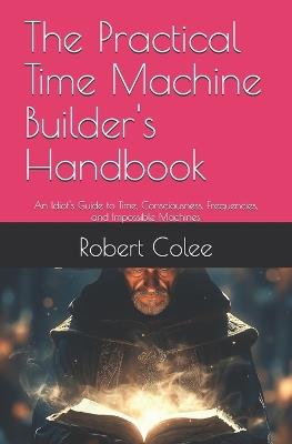 The Practical Time Machine Builder's Handbook: An Idiot's Guide to Time, Consciousness, Frequencies, and Impossible Machines - Robert Colee - cover