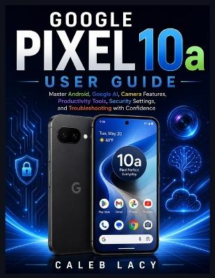 Google Pixel 10a User Guide: Master Android, Google AI, Camera Features, Productivity Tools, Security Settings, and Troubleshooting with Confidence - Caleb Lacy - cover