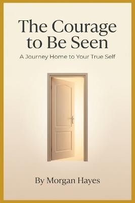 The Courage to Be Seen: A Journey Home to Your True Self - Morgan Hayes - cover