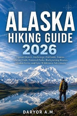 Alaska Hiking Guide 2026: Explore Denali, Anchorage, Fairbanks, Juneau, Glacier Trails, National Parks, Backpacking Routes, Hidden Gems, and Epic Wilderness Adventures - Daryor A M - cover
