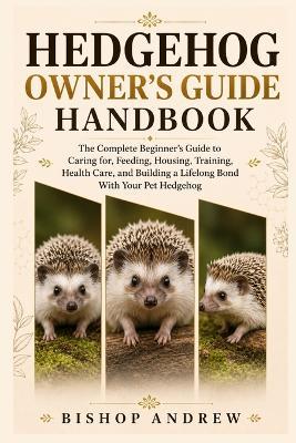 Hedgehog Owner's Guide Handbook: The Complete Beginner's Guide to Caring for, Feeding, Housing, Training, Health Care, and Building a Lifelong Bond With Your Pet Hedgehog - Bishop Andrew - cover