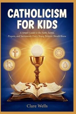 Catholicism for Kids: A Simple Guide to the Faith, Saints, Prayers, and Sacraments Every Young Believer Should Know - Clare Wells - cover
