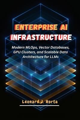 Enterprise AI Infrastructure: Modern MLOps, Vector Databases, GPU Clusters, and Scalable Data Architecture for LLMs - Leonard J Horta - cover