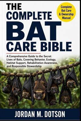 The Complete Bat Care Bible: A Comprehensive Guide to the Secret Lives of Bats, Covering Behavior, Ecology, Habitat Support, Rehabilitation Awareness, and Responsible Stewardship - Jordan M Dotson - cover