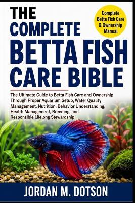 The Complete Betta Fish Care Bible: The Ultimate Guide to Betta Fish Care and Ownership Through Proper Aquarium Setup, Water Quality Management, Nutrition, Behavior Understanding, Health Management, Breeding, and Responsible Lifelong Stewardship - Jordan M Dotson - cover
