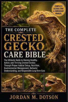 The Complete Crested Gecko Care Bible: The Ultimate Guide to Raising Healthy, Active, and Thriving Crested Geckos Through Proper Habitat Setup, Nutrition, Environmental Management, Behavior Understanding, and Responsible Long-Term Care - Jordan M Dotson - cover