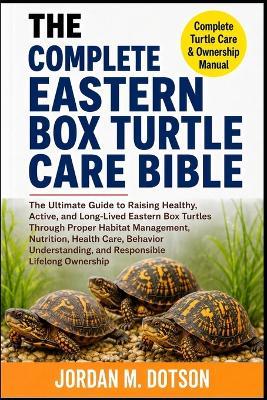 The Complete Eastern Box Turtle Care Bible: The Ultimate Guide to Raising Healthy, Active, and Long-Lived Eastern Box Turtles Through Proper Habitat Management, Nutrition, Health Care, Behavior Understanding, and Responsible Lifelong Ownership - Jordan M Dotson - cover