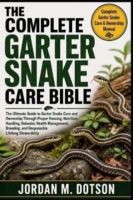 The Complete Garter Snake Care Bible: The Ultimate Guide to Garter Snake Care and Ownership Through Proper Housing, Nutrition, Handling, Behavior, Health Management, Breeding, and Responsible Lifelong Stewardship - Jordan M Dotson - cover