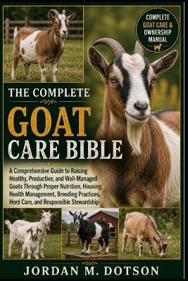 The Complete Goat Care Bible: A Comprehensive Guide to Raising Healthy, Productive, and Well-Managed Goats Through Proper Nutrition, Housing, Health Management, Breeding Practices, Herd Care, and Responsible Stewardship - Jordan M Dotson - cover