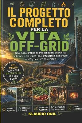 Il Progetto Completo Per La Vita Off-Grid: Una guida pratica all'indipendenza energetica, alla sicurezza idrica, alla produzione alimentare e all'agricoltura sostenibile - Klaudio Onil - cover