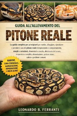 Guida All'allevamento del Pitone Reale: La guida completa per principianti per nutrire, alloggiare, riprodurre e prendersi cura del pitone reale.....alimentazione, gestione sicura, salute e problemi comuni - Leonardo B Ferranti - cover