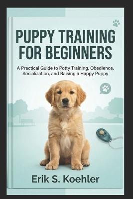 Puppy Training for Beginners: A Practical Guide to Potty Training, Obedience, Socialization, and Raising a Happy Puppy - Erik S Koehler - cover