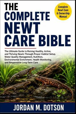 The Complete Newt Care Bible: The Ultimate Guide to Raising Healthy, Active, and Thriving Newts Through Proper Habitat Setup, Water Quality Management, Nutrition, Environmental Enrichment, Health Monitoring, and Responsible Long-Term Care - Jordan M Dotson - cover