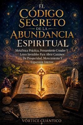 El Código Secreto De La Abundancia Espiritual: Metafísica Práctica, Pensamiento Creador Y Leyes Invisibles Para Abrir Caminos De Prosperidad, Merecimiento Y Expansión Interior. - Vortice Cuantico - cover