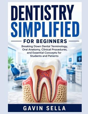 Dentistry Simplified For Beginners: Breaking Down Dental Terminology, Oral Anatomy, Clinical Procedures, and Essential Concepts for Students and Patients - Gavin Sella - cover
