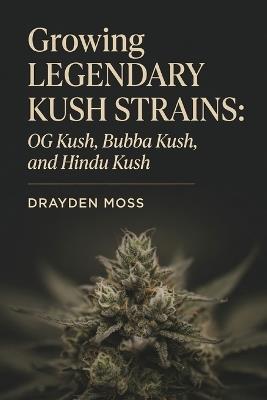 Growing Legendary Kush Strains: OG Kush, Bubba Kush, and Hindu Kush - Drayden Moss - cover