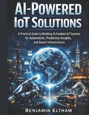 AI-Powered IoT Solutions: A Practical Guide to Building AI-Enabled IoT Systems for Automation, Predictive Insights, and Smart Infrastructure - Benjamin Eltham - cover