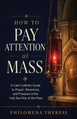 How to Pay Attention at Mass: A Calm Catholic Guide to Prayer, Reverence, and Presence in the Holy Sacrifice of the Mass - Philomena Therese - cover