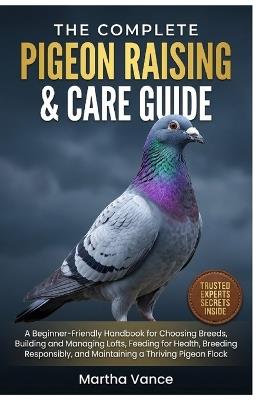 The Complete Pigeon Raising & Care Guide: A Beginner-Friendly Handbook for Choosing Breeds, Building and Managing Lofts, Feeding for Health, Breeding Responsibly, and Maintaining a Thriving Pigeon Flock - Martha Vance - cover
