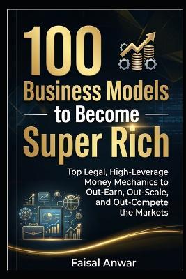 100 Business Models to Become Super Rich: Top Legal, High-Leverage Money Mechanics to Out-Earn, Out-Scale, and Out-Compete the Markets - Faisal Anwar - cover