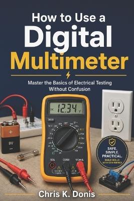 How to Use a Digital Multimeter: Master the Basics of Electrical Testing Without Confusion - Chris K Donis - cover