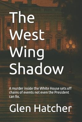 The West Wing Shadow: A murder inside the White House sets off chains of events not even the President can fix. - Glen Hatcher - cover