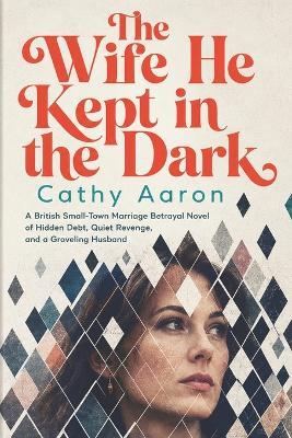 The Wife He Kept in the Dark: A British Small-Town Marriage Betrayal Novel of Hidden Debt, Quiet Revenge, and a Groveling Husband - Cathy Aaron - cover