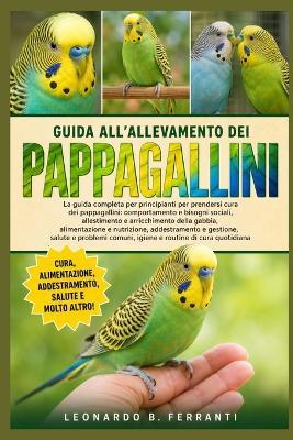 Guida All'allevamento Dei Pappagallini: La guida completa per principianti per prendersi cura dei pappagallini: comportamento e bisogni sociali, allestimento e....di cura quotidiana - Leonardo B Ferranti - cover
