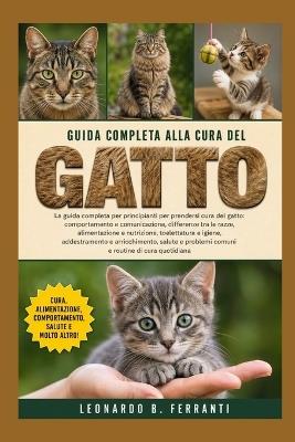 Guida Completa Alla Cura del Gatto: La guida completa per principianti per prendersi cura del gatto: comportamento e.....arricchimento, salute e problemi comuni e routine di cura quotidiana - Leonardo B Ferranti - cover