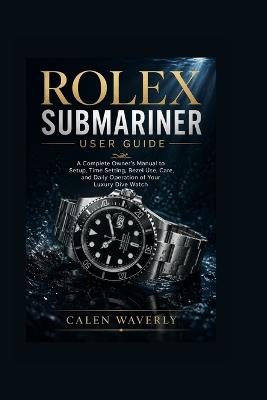 Rolex Submariner user guide: A Complete Owner's Manual to Setup, Time Setting, Bezel Use, Care, and Daily Operation of Your Luxury Dive Watch - Calen Waverly - cover