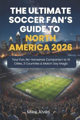 The Ultimate Soccer Fan's Guide to North America 2026: Your Fun, No-Nonsense Companion to 16 Cities, 3 Countries & Match Day Magic - Mike Alves - cover