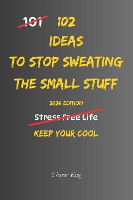 102 Ideas To Stop Sweating The Small Stuff: No Perfect Calm. No Stress Free Life. Simple Everyday Ideas To Let Go Of Minor Frustrations, Stop Making Small Problems Bigger, and Worry Less About Everyday Annoyances. - Charles King - cover