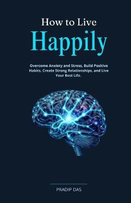 How to Live Happily: Overcome Anxiety and Stress, Build Positive Habits, Create Strong Relationships, and Live Your Best Life. - Pradip Das - cover