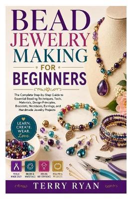 Bead Jewelry Making for Beginners: The Complete Step-by-Step Guide to Essential Beading Techniques, Tools, Materials, Design Principles, Bracelets, Necklaces, Earrings, and Handmade Jewelry Projects - Terry Ryan - cover