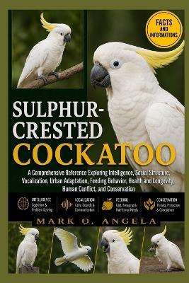 Sulphur-Crested Cockatoo: A Comprehensive Reference Exploring Intelligence, Social Structure, Vocalization, Urban Adaptation, Feeding Behavior, Health and Longevity, Human Conflict, and Conservation - Mark O Angela - cover