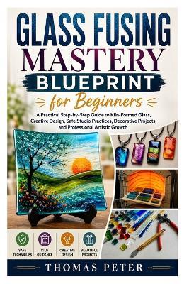 Glass Fusing Mastery Blueprint for Beginners: A Practical Step-by-Step Guide to Kiln-Formed Glass, Creative Design, Safe Studio Practices, Decorative Projects, and Professional Artistic Growth - Thomas Peter - cover