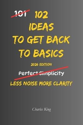 102 Ideas To Get Back To Basics: No Extreme Discipline. No Complicated Systems. Simple Everyday Ideas To Simplify Life, Focus On What Matters, and Build Stronger Everyday Habits. - Charles King - cover