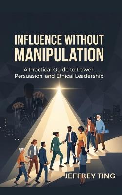 Influence Without Manipulation: A Practical Guide to Power, Persuasion, and Ethical Leadership - Jeffrey Ting - cover