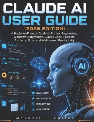 Claude AI User Guide (2026 Edition): A Beginner-Friendly Guide to Prompt Engineering, Workflow Automation, Claude Code, Projects, Artifacts, Skills, and AI-Powered Productivity - Maxwell J Carter - cover