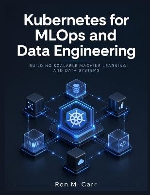 Kubernetes for MLOps and Data Engineering: Building Scalable Machine Learning and Data Systems - Ron M Carr - cover