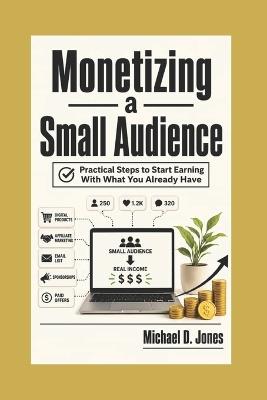 Monetizing A Small Audience: Practical Steps to Start Earning With What You Already Have - Michael D Jones - cover
