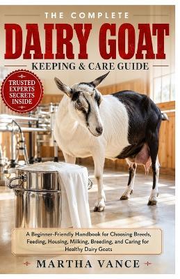 The Complete Dairy Goat Keeping & Care Guide: A Beginner-Friendly Handbook for Choosing Breeds, Feeding, Housing, Milking, Breeding, and Caring For Healthy Dairy Goats - Martha Vance - cover