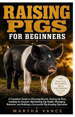 Raising Pigs for Beginners: A Complete Guide to Choosing Breeds, Setting Up Pens, Feeding For Growth, Maintaining Pig Health, Managing Behavior, and Building a Successful Pig-Keeping Operation - Martha Vance - cover