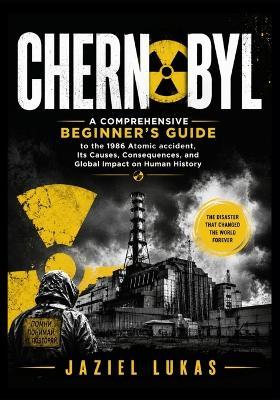 Chernobyl: A Comprehensive Beginner's Guide to the 1986 Atomic accident, Its Causes, Consequences, and Global Impact on Human History - Jaziel Lukas - cover