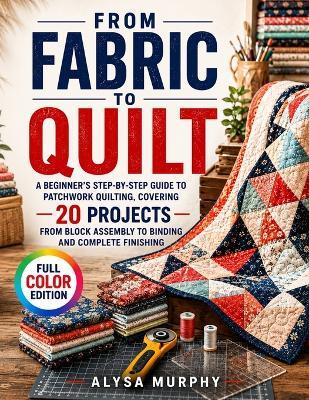 From Fabric to Quilt: A Beginner's Step-by-Step Guide to Patchwork Quilting, Covering 20 Projects from Block Assembly to Binding and Complete Finishing - Alysa Murphy - cover