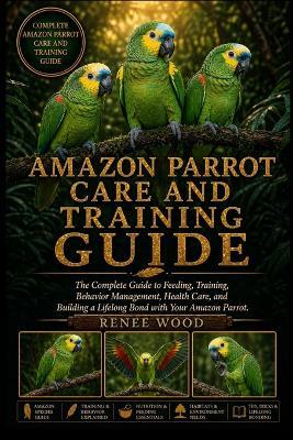 Amazon Parrot Care and Training Guide: The Complete Guide to Feeding, Training, Behavior Management, Health Care, and Building a Lifelong Bond with Your Amazon Parrot. - Renee Wood - cover