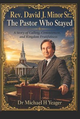Rev. David J. Minor Sr.: The Pastor Who Stayed: A Story of Calling, Commitment, and Kingdom Fruitfulness - Michael H Yeager - cover