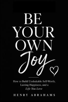 Be Your Own Joy: How to Build Unshakable Self-Worth, Lasting Happiness, and a Life You Love - Henry Abrahams - cover